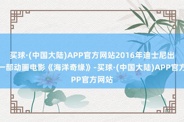 买球·(中国大陆)APP官方网站2016年迪士尼出品的一部动画电影《海洋奇缘》-买球·(中国大陆)APP官方网站