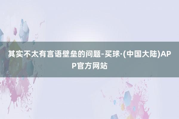 其实不太有言语壁垒的问题-买球·(中国大陆)APP官方网站