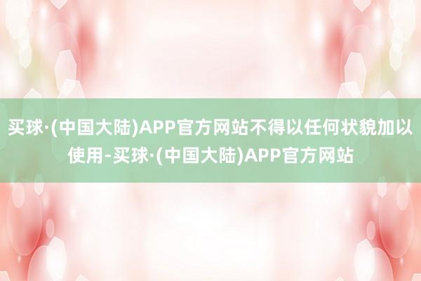 买球·(中国大陆)APP官方网站不得以任何状貌加以使用-买球·(中国大陆)APP官方网站