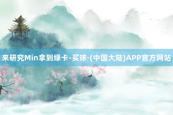 来研究Min拿到绿卡-买球·(中国大陆)APP官方网站