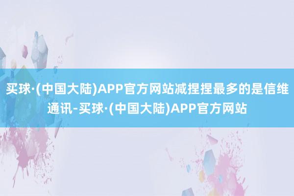 买球·(中国大陆)APP官方网站减捏捏最多的是信维通讯-买球·(中国大陆)APP官方网站