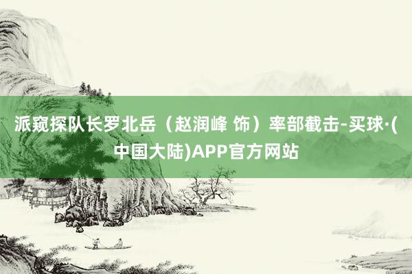 派窥探队长罗北岳（赵润峰 饰）率部截击-买球·(中国大陆)APP官方网站