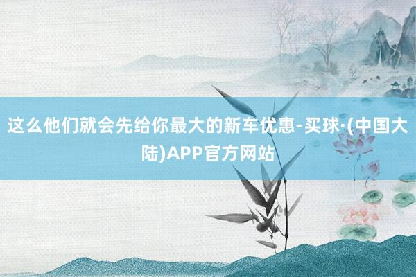 这么他们就会先给你最大的新车优惠-买球·(中国大陆)APP官方网站