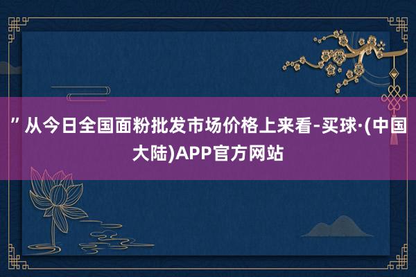 ”从今日全国面粉批发市场价格上来看-买球·(中国大陆)APP官方网站