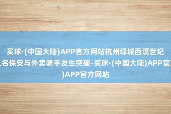 买球·(中国大陆)APP官方网站杭州绿城西溪世纪中心又名保安与外卖骑手发生突破-买球·(中国大陆)APP官方网站