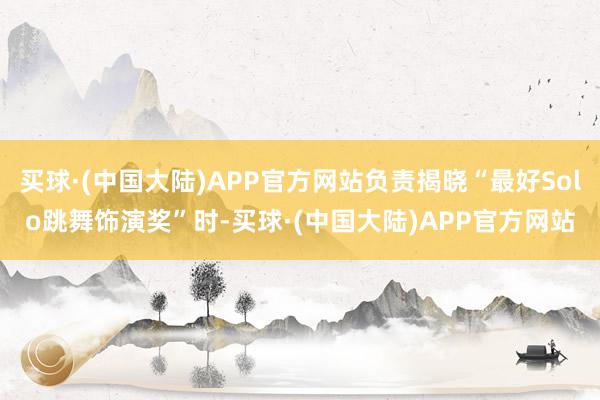 买球·(中国大陆)APP官方网站负责揭晓“最好Solo跳舞饰演奖”时-买球·(中国大陆)APP官方网站