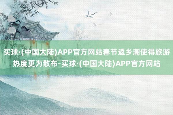 买球·(中国大陆)APP官方网站春节返乡潮使得旅游热度更为散布-买球·(中国大陆)APP官方网站