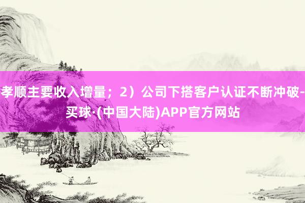 孝顺主要收入增量；2）公司下搭客户认证不断冲破-买球·(中国大陆)APP官方网站