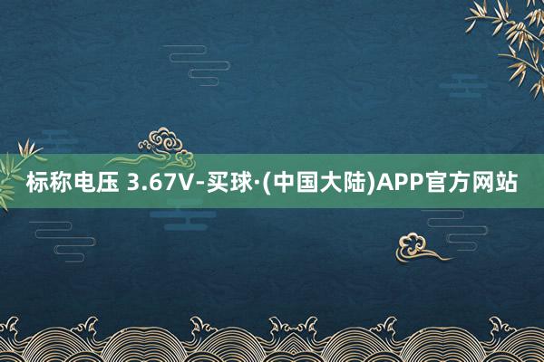 标称电压 3.67V-买球·(中国大陆)APP官方网站