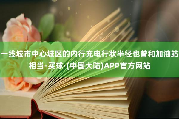 一线城市中心城区的内行充电行状半径也曾和加油站相当-买球·(中国大陆)APP官方网站