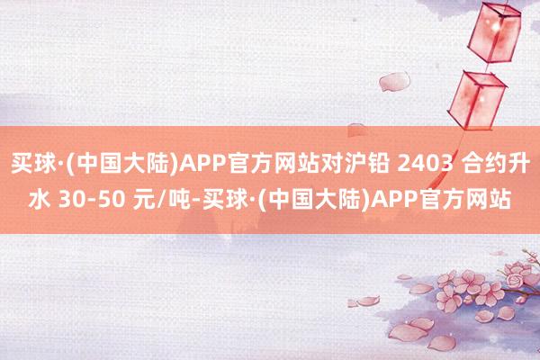 买球·(中国大陆)APP官方网站对沪铅 2403 合约升水 30-50 元/吨-买球·(中国大陆)APP官方网站