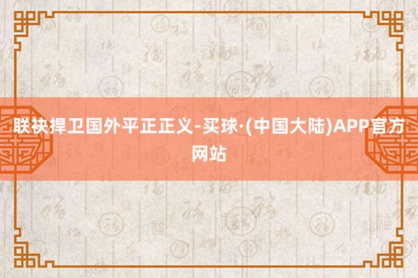 联袂捍卫国外平正正义-买球·(中国大陆)APP官方网站