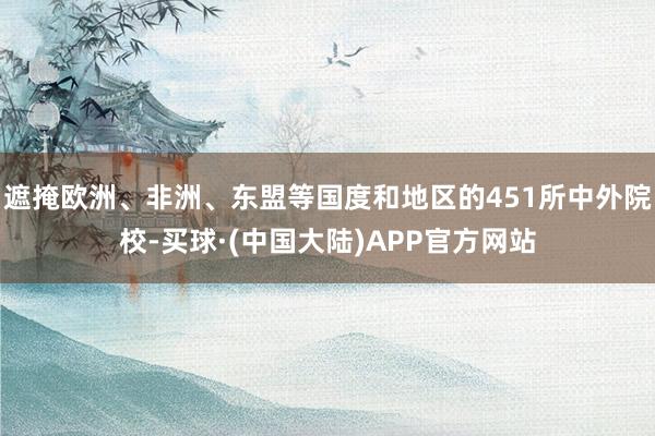 遮掩欧洲、非洲、东盟等国度和地区的451所中外院校-买球·(中国大陆)APP官方网站