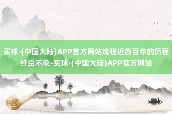 买球·(中国大陆)APP官方网站流程近四百年的历程纤尘不染-买球·(中国大陆)APP官方网站