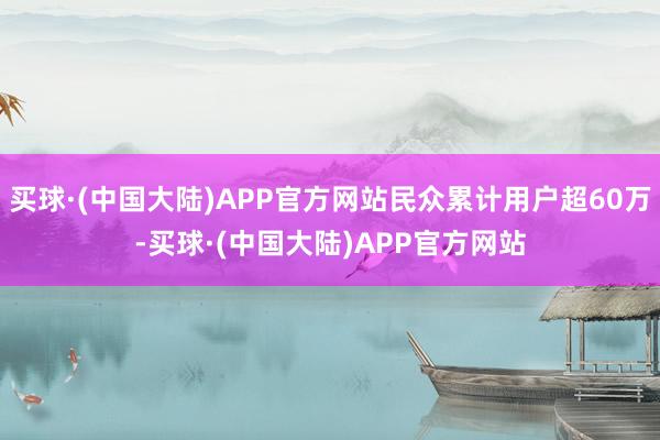 买球·(中国大陆)APP官方网站民众累计用户超60万-买球·(中国大陆)APP官方网站