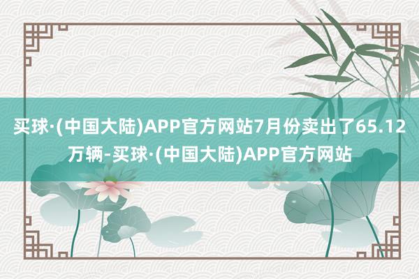 买球·(中国大陆)APP官方网站7月份卖出了65.12万辆-买球·(中国大陆)APP官方网站