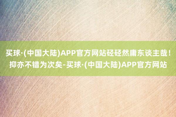 买球·(中国大陆)APP官方网站硁硁然庸东谈主哉！抑亦不错为次矣-买球·(中国大陆)APP官方网站