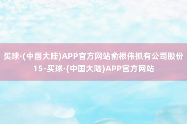 买球·(中国大陆)APP官方网站俞根伟抓有公司股份15-买球·(中国大陆)APP官方网站