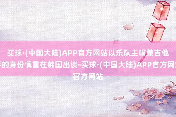 买球·(中国大陆)APP官方网站以乐队主唱兼吉他手的身份慎重在韩国出谈-买球·(中国大陆)APP官方网站