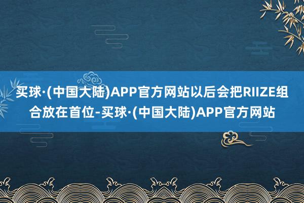 买球·(中国大陆)APP官方网站以后会把RIIZE组合放在首位-买球·(中国大陆)APP官方网站