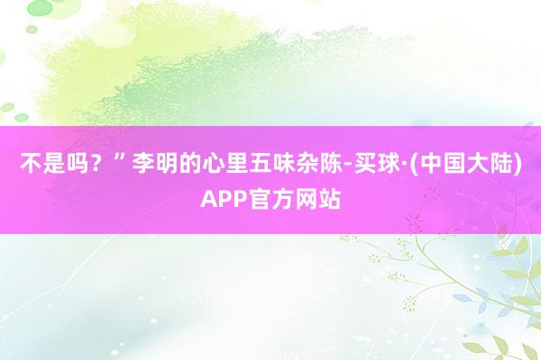 不是吗？”李明的心里五味杂陈-买球·(中国大陆)APP官方网站