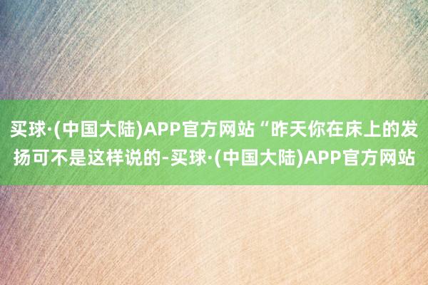 买球·(中国大陆)APP官方网站“昨天你在床上的发扬可不是这样说的-买球·(中国大陆)APP官方网站