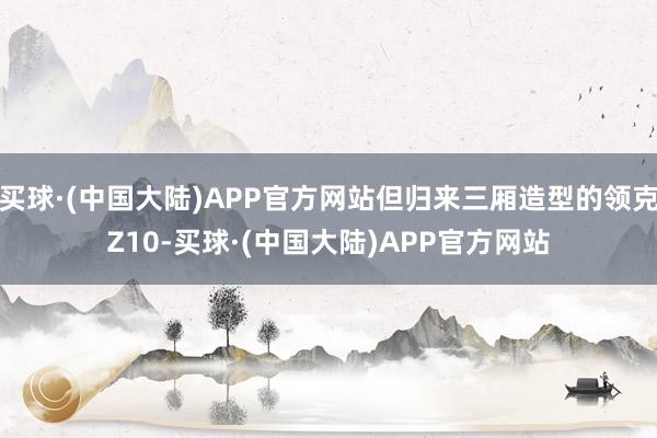 买球·(中国大陆)APP官方网站但归来三厢造型的领克Z10-买球·(中国大陆)APP官方网站