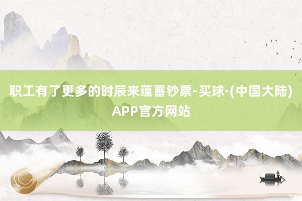 职工有了更多的时辰来蕴蓄钞票-买球·(中国大陆)APP官方网站