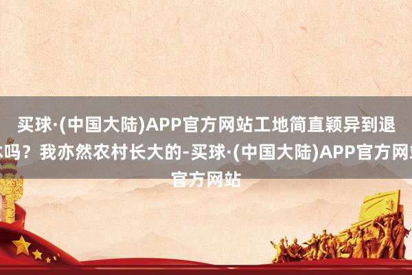 买球·(中国大陆)APP官方网站工地简直颖异到退休吗？我亦然农村长大的-买球·(中国大陆)APP官方网站