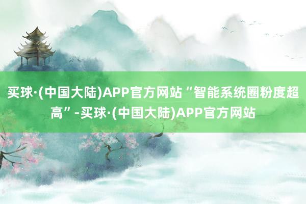 买球·(中国大陆)APP官方网站“智能系统圈粉度超高”-买球·(中国大陆)APP官方网站