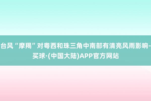 台风“摩羯”对粤西和珠三角中南部有清亮风雨影响-买球·(中国大陆)APP官方网站