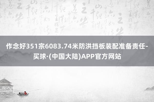 作念好351宗6083.74米防洪挡板装配准备责任-买球·(中国大陆)APP官方网站