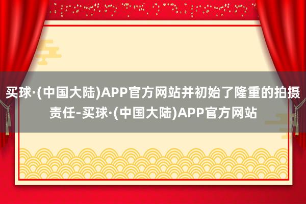 买球·(中国大陆)APP官方网站并初始了隆重的拍摄责任-买球·(中国大陆)APP官方网站