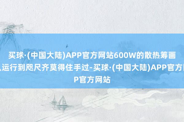 买球·(中国大陆)APP官方网站600W的散热筹画则从运行到咫尺齐莫得住手过-买球·(中国大陆)APP官方网站