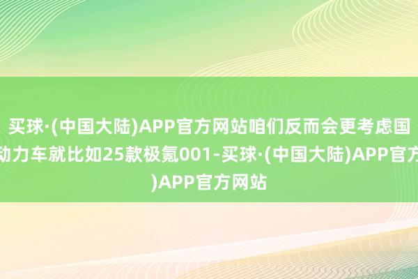 买球·(中国大陆)APP官方网站咱们反而会更考虑国产新动力车就比如25款极氪001-买球·(中国大陆)APP官方网站