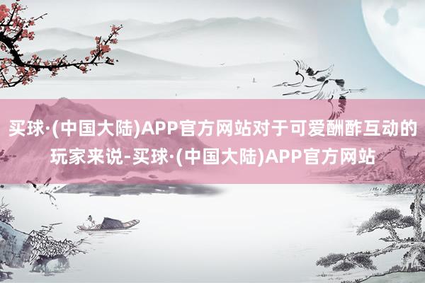 买球·(中国大陆)APP官方网站对于可爱酬酢互动的玩家来说-买球·(中国大陆)APP官方网站