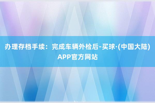 办理存档手续：完成车辆外检后-买球·(中国大陆)APP官方网站