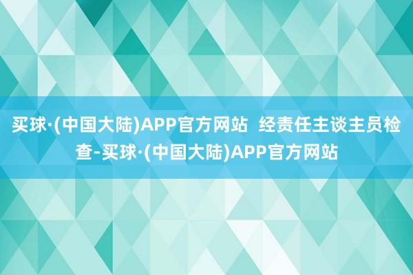 买球·(中国大陆)APP官方网站  经责任主谈主员检查-买球·(中国大陆)APP官方网站