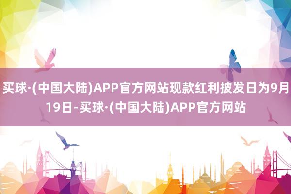 买球·(中国大陆)APP官方网站现款红利披发日为9月19日-买球·(中国大陆)APP官方网站