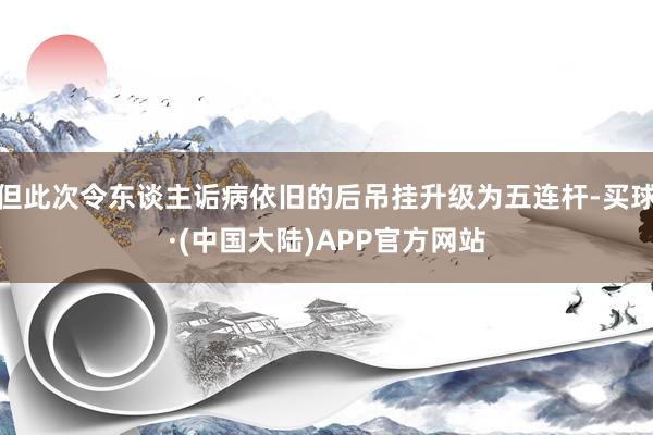 但此次令东谈主诟病依旧的后吊挂升级为五连杆-买球·(中国大陆)APP官方网站