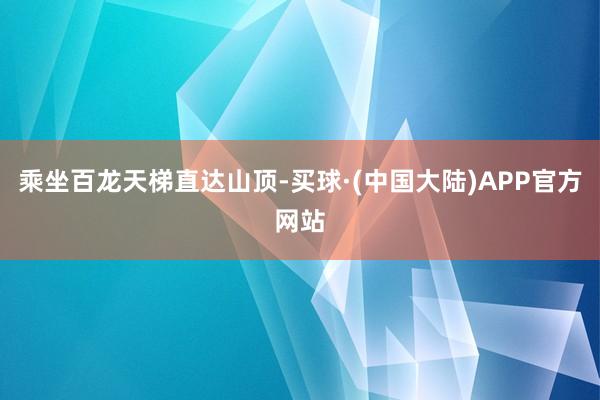 乘坐百龙天梯直达山顶-买球·(中国大陆)APP官方网站