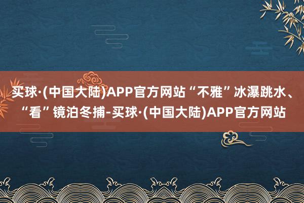 买球·(中国大陆)APP官方网站“不雅”冰瀑跳水、“看”镜泊冬捕-买球·(中国大陆)APP官方网站