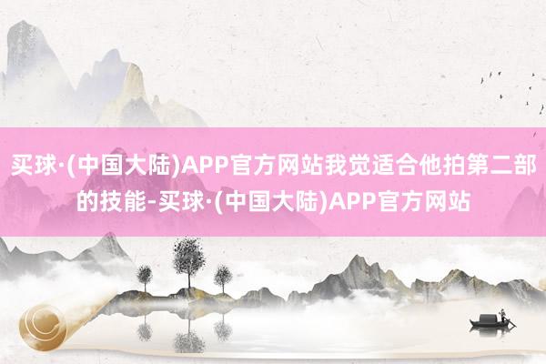 买球·(中国大陆)APP官方网站我觉适合他拍第二部的技能-买球·(中国大陆)APP官方网站