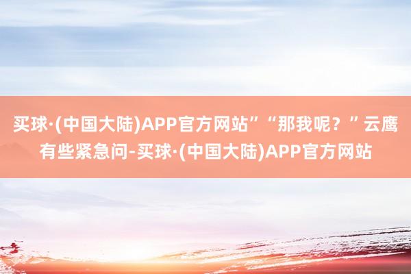 买球·(中国大陆)APP官方网站”“那我呢？”云鹰有些紧急问-买球·(中国大陆)APP官方网站