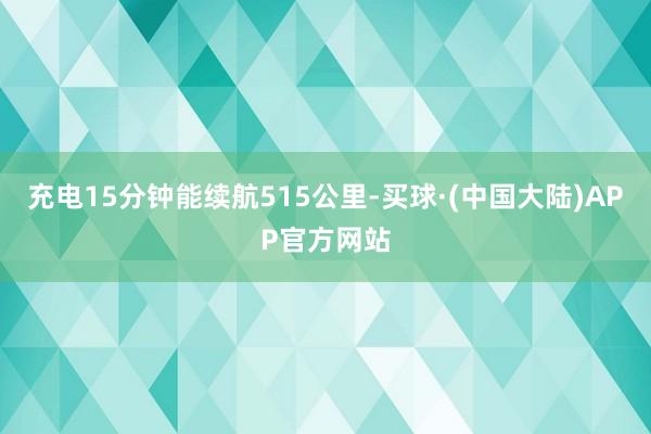 充电15分钟能续航515公里-买球·(中国大陆)APP官方网站