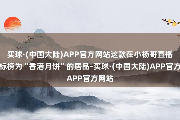 买球·(中国大陆)APP官方网站这款在小杨哥直播间被标榜为“香港月饼”的居品-买球·(中国大陆)APP官方网站