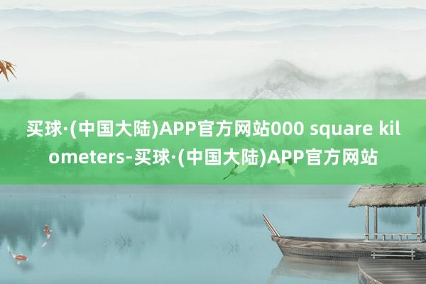 买球·(中国大陆)APP官方网站000 square kilometers-买球·(中国大陆)APP官方网站