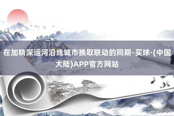 在加精深运河沿线城市换取联动的同期-买球·(中国大陆)APP官方网站