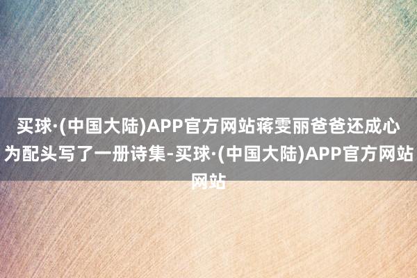 买球·(中国大陆)APP官方网站蒋雯丽爸爸还成心为配头写了一册诗集-买球·(中国大陆)APP官方网站