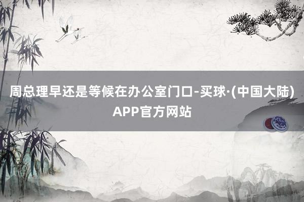 周总理早还是等候在办公室门口-买球·(中国大陆)APP官方网站